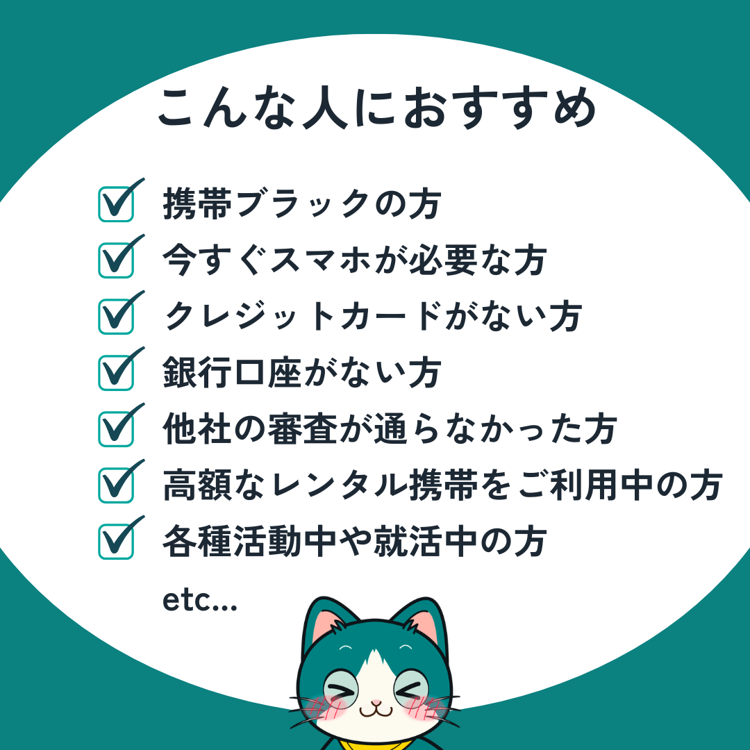 こんな人におすすめ：携帯ブラックの方、今すぐスマホが必要な方、クレジットカードがない方、銀行口座がない方、他社の審査が通らなかった方、高額なレンタル携帯をご利用中の方、各種活動中・就活中の方 など
